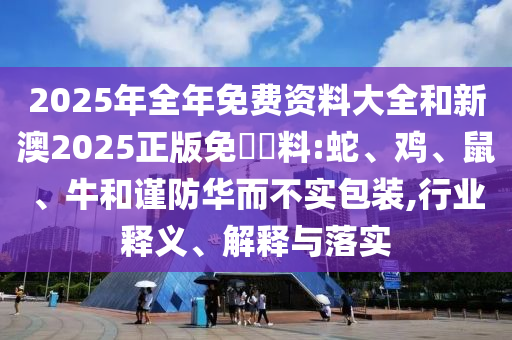2025年全年免费资料大全和新澳2025正版免費資料:蛇、鸡、鼠、牛和谨防华而不实包装,行业释义、解释与落实