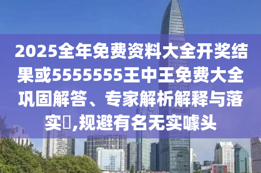 2025全年免费资料大全开奖结果或5555555王中王免费大全巩固解答、专家解析解释与落实​,规避有名无实噱头