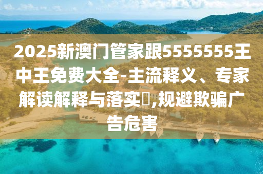 2025新澳门管家跟5555555王中王免费大全-主流释义、专家解读解释与落实​,规避欺骗广告危害